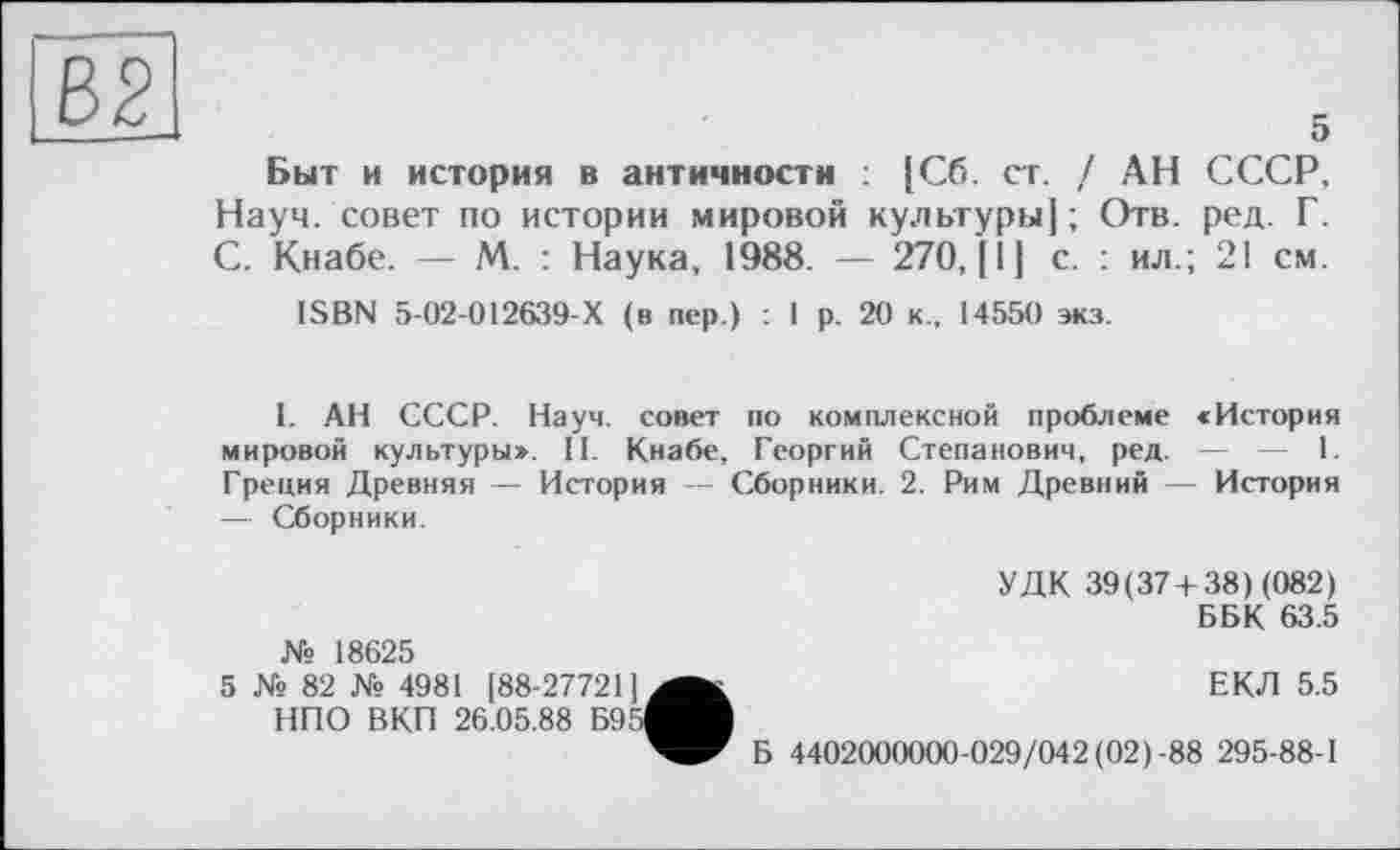 ﻿Є>2
5
Быт и история в античности : [Сб. ст. / АН СССР, Науч, совет по истории мировой культуры] ; Отв. ред. Г. С. Кнабе. — М. : Наука, 1988. — 270, [1] с. : ил.; 21 см.
ISBN 5-02-012639-Х (в пер.) : 1 р. 20 к., 14550 экз.
I. АН СССР. Науч, совет по комплексной проблеме «История мировой культуры». II. Кнабе, Георгий Степанович, ред. — — 1. Греция Древняя — История — Сборники. 2. Рим Древний — История — Сборники.
№ 18625
УДК 39(37+ 38) (082)
ББК 63.5
5 № 82 № 4981 [88-277211 НПО ВКП 26.05.88 Б95
ЕКЛ 5.5
Б 4402000000-029/042 (02)-88 295-88-1